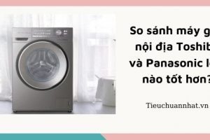 So sánh máy giặt nội địa Toshiba và Panasonic loại nào tốt hơn?